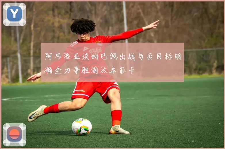 阿韦洛亚谈姆巴佩出战与否目标明确全力争胜淘汰本菲卡