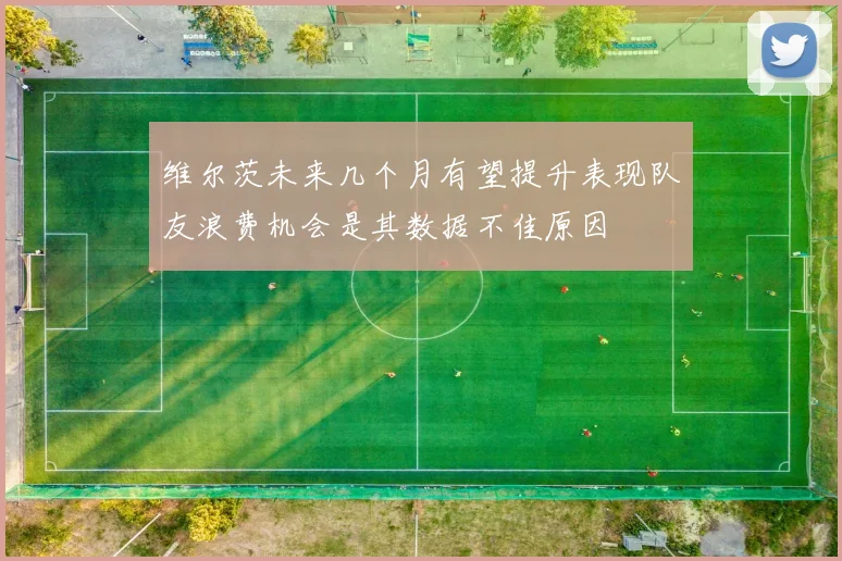 维尔茨未来几个月有望提升表现队友浪费机会是其数据不佳原因