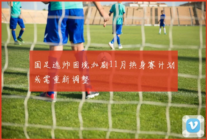 国足选帅困境加剧11月热身赛计划或需重新调整