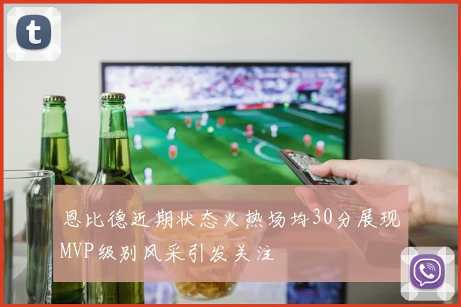 恩比德近期状态火热场均30分展现MVP级别风采引发关注
