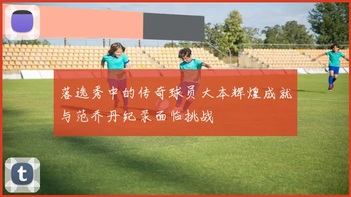 落选秀中的传奇球员大本辉煌成就与范乔丹纪录面临挑战