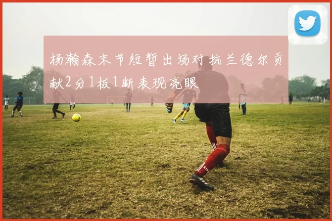 杨瀚森末节短暂出场对抗兰德尔贡献2分1板1断表现亮眼