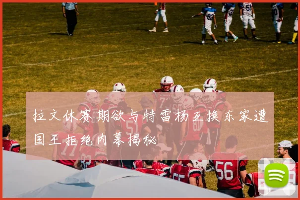 拉文休赛期欲与特雷杨互换东家遭国王拒绝内幕揭秘