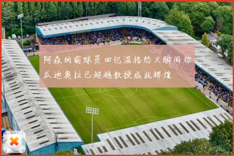 阿森纳前球员回忆温格怒火瞬间称瓜迪奥拉已超越教授成就辉煌