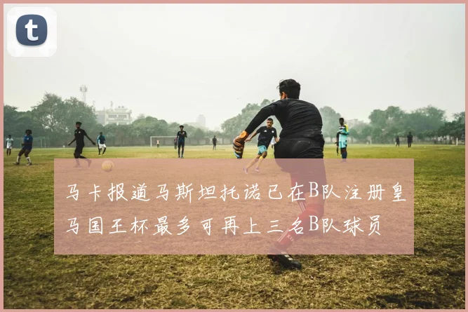马卡报道马斯坦托诺已在B队注册皇马国王杯最多可再上三名B队球员