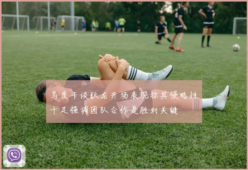 乌度卡谈狄龙开场表现称其侵略性十足强调团队合作是胜利关键