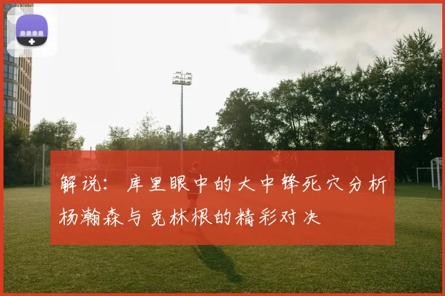 解说：库里眼中的大中锋死穴分析杨瀚森与克林根的精彩对决