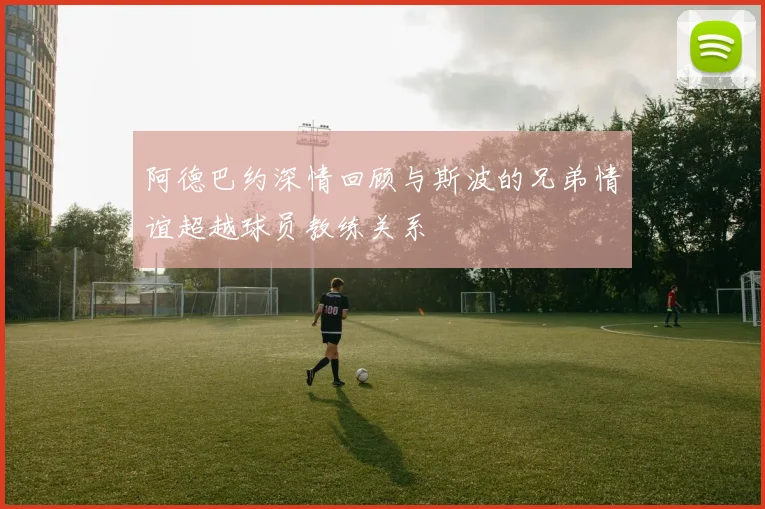 阿德巴约深情回顾与斯波的兄弟情谊超越球员教练关系