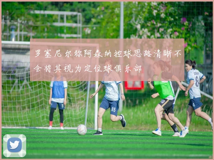 罗塞尼尔称阿森纳控球思路清晰不会将其视为定位球俱乐部