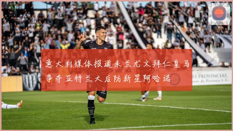 意大利媒体报道米兰尤文拜仁皇马争夺亚特兰大后防新星阿哈诺