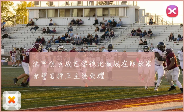 法甲焦点战巴黎德比激战在即欧塞尔誓言捍卫主场荣耀