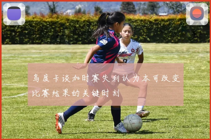 乌度卡谈加时赛失利认为本可改变比赛结果的关键时刻