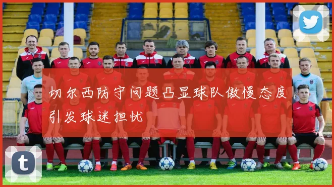 切尔西防守问题凸显球队傲慢态度引发球迷担忧