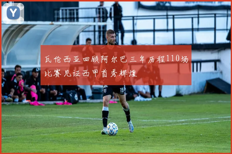 瓦伦西亚回顾阿尔巴三年历程110场比赛见证西甲首秀辉煌