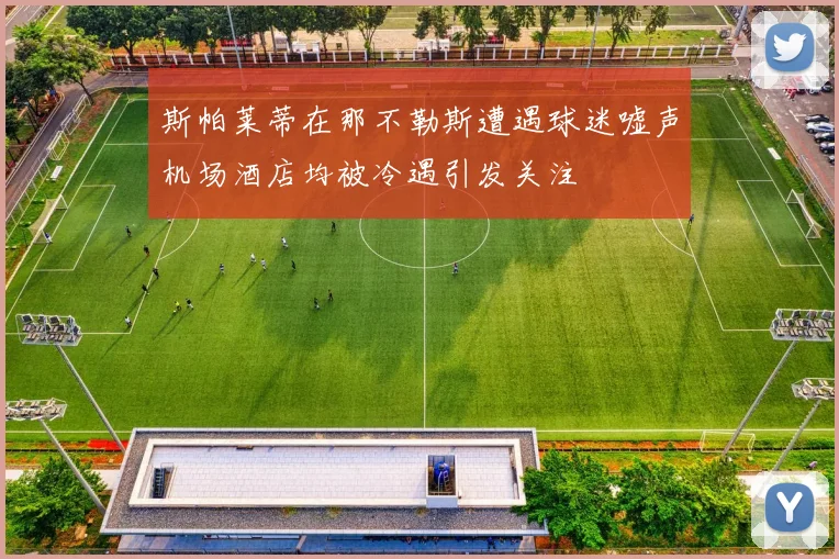 斯帕莱蒂在那不勒斯遭遇球迷嘘声机场酒店均被冷遇引发关注