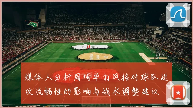 媒体人分析周琦单打风格对球队进攻流畅性的影响与战术调整建议