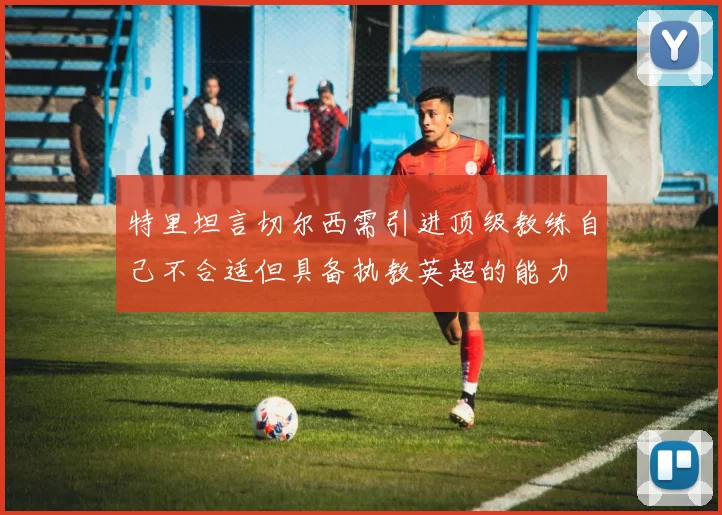 特里坦言切尔西需引进顶级教练自己不合适但具备执教英超的能力