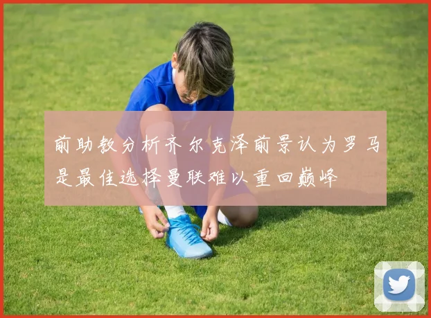 前助教分析齐尔克泽前景认为罗马是最佳选择曼联难以重回巅峰