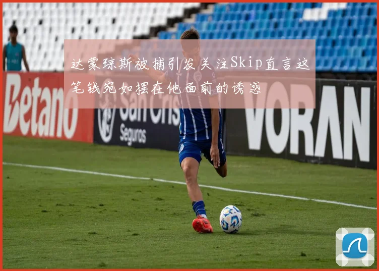 达蒙琼斯被捕引发关注Skip直言这笔钱宛如摆在他面前的诱惑