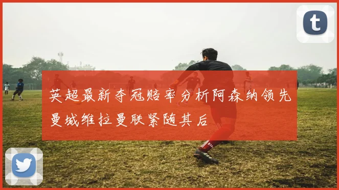 英超最新夺冠赔率分析阿森纳领先曼城维拉曼联紧随其后