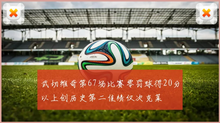 武切维奇第67场比赛零罚球得20分以上创历史第二佳绩仅次克莱