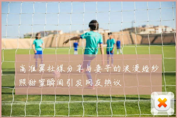高准翼社媒分享与妻子的浪漫婚纱照甜蜜瞬间引发网友热议
