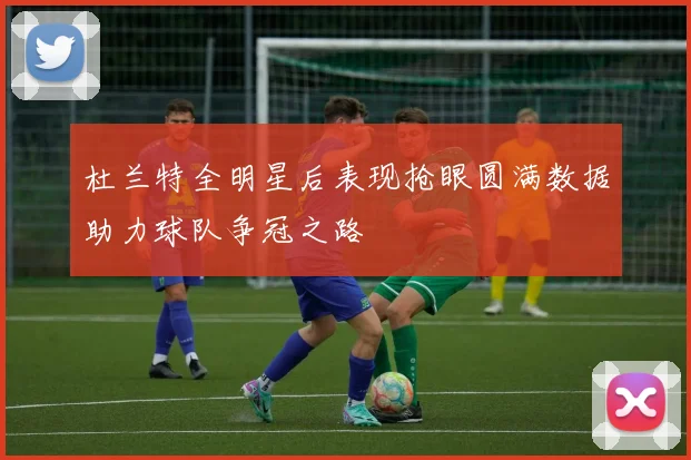 杜兰特全明星后表现抢眼圆满数据助力球队争冠之路
