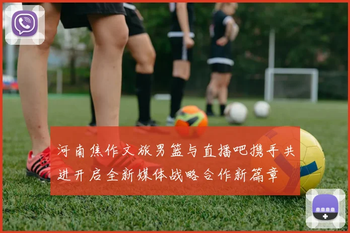 河南焦作文旅男篮与直播吧携手共进开启全新媒体战略合作新篇章