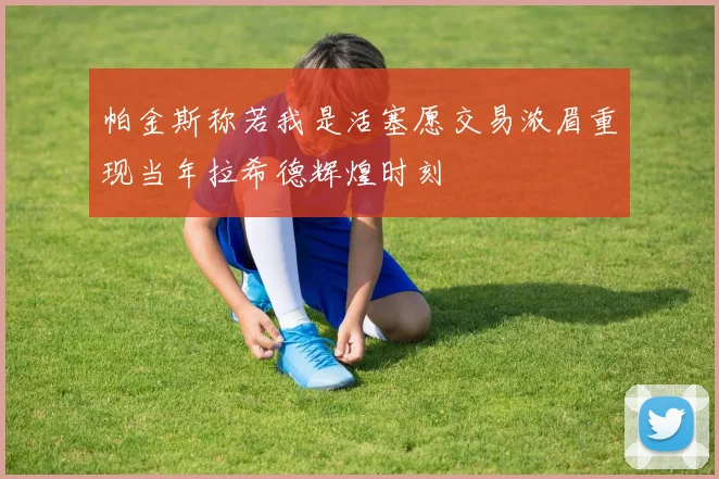 帕金斯称若我是活塞愿交易浓眉重现当年拉希德辉煌时刻