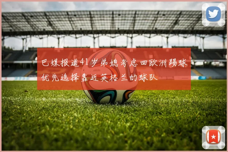 巴媒报道41岁弟媳考虑回欧洲踢球优先选择靠近英格兰的球队