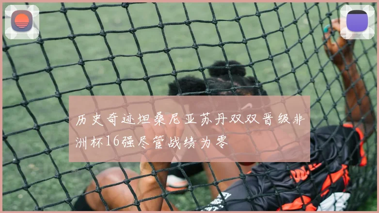 历史奇迹坦桑尼亚苏丹双双晋级非洲杯16强尽管战绩为零