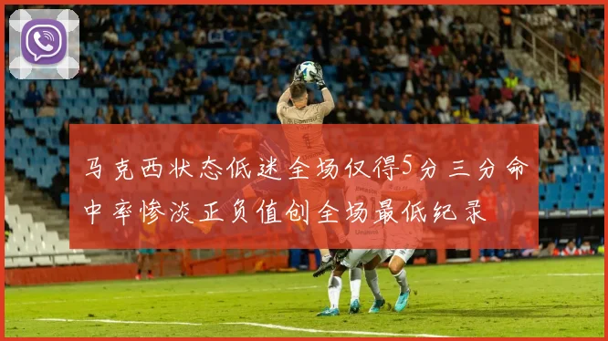 马克西状态低迷全场仅得5分三分命中率惨淡正负值创全场最低纪录