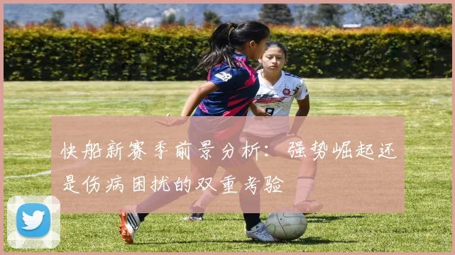 快船新赛季前景分析：强势崛起还是伤病困扰的双重考验